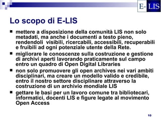 Lo scopo di E-LIS
   mettere a disposizione della comunità LIS non solo
    metadati, ma anche i documenti a testo pieno,
    rendendoli visibili, ricercabili, accessibili, recuperabili
    e fruibili ad ogni potenziale utente della Rete.
   migliorare le conoscenze sulla costruzione e gestione
    di archivi aperti lavorando praticamente sul campo
    entro un quadro di Open Digital Libraries
   non solo promuovere gli open archives nei vari ambiti
    disciplinari, ma creare un modello valido e credibile,
    entro il nostro settore disciplinare attraverso la
    costruzione di un archivio mondiale LIS
   gettare le basi per un lavoro comune tra bibliotecari,
    informatici, docenti LIS e figure legate al movimento
    Open Access

                                                            10
 