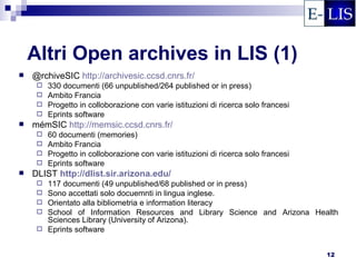 Altri Open archives in LIS (1)
   @rchiveSIC http://archivesic.ccsd.cnrs.fr/
      330 documenti (66 unpublished/264 published or in press)
      Ambito Francia
      Progetto in colloborazione con varie istituzioni di ricerca solo francesi
      Eprints software
   mémSIC http://memsic.ccsd.cnrs.fr/
      60 documenti (memories)
      Ambito Francia
      Progetto in colloborazione con varie istituzioni di ricerca solo francesi
      Eprints software
   DLIST http://dlist.sir.arizona.edu/
        117 documenti (49 unpublished/68 published or in press)
        Sono accettati solo docuemnti in lingua inglese.
        Orientato alla bibliometria e information literacy
        School of Information Resources and Library Science and Arizona Health
         Sciences Library (University of Arizona).
        Eprints software


                                                                                   12
 
