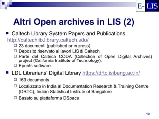 Altri Open archives in LIS (2)
 Caltech Library System Papers and Publications
http://caltechlib.library.caltech.edu/
     23 documenti (published or in press)
     Deposito riservato ai lavori LIS di Caltech
     Parte del Caltech CODA (Collection of Open Digital Archives)
      project (California Institute of Technology).
     Eprints software

   LDL Librarians' Digital Library https://drtc.isibang.ac.in/
     163 documents
     Localizzato in India al Documentation Research & Training Centre
      (DRTC), Indian Statistical Institute of Bangalore
     Basato su piattaforma DSpace



                                                                    13
 