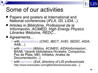 Some of our activities
   Papers and posters at International and
    National conferences (IFLA, ISI, LIDA...)
   Articles in Bibliotime, Profesional de la
    Información, ACIMED, High Energy Physics
    Libraries Webzine, REDC...
   Agreements...
     with   associations (CNIC, IBICT, AVEI, SEDIC, AIDA,
      AAB,...)
     with journals (Biblios, ACIMED, AIDAInformazioni ,
      BAAB, Vjesnik bibliotekara Hrvatske, Compactus,
      Pez de Plata, MEI, Infoteka, Anales de
      Documentación...)
     with services (Exit, directory of LIS professionals
      http://www.kronosdoc.com/gtbib/directorios/exit.php...)
                                                            15
 