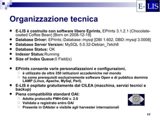 Organizzazione tecnica
   E-LIS è costruito con software libero Eprints, EPrints 3.1.2.1 (Chocolate-
    coated Coffee Bean) [Born on 2008-12-19]
   Database Driver: EPrints::Database::mysql [DBI 1.602, DBD::mysql 3.0008]
   Database Server Version: MySQL 5.0.32-Debian_7etch8
   Database Status: OK
   Indexer Status:Running
   Size of Index Queue:0 Field(s)

   EPrints consente varie personalizzazioni e configurazioni,
      è utilizzato da oltre 350 istituzioni accademiche nel mondo
      ha come prerequisiti esclusivamente software Open e di pubblico dominio
       LAMP (Linux, Apache, MySql, Perl).
   E-LIS è ospitato gratuitamente dal CILEA (macchina, servizi tecnici e
    backup)
   Piena compatibilità standard OAI:
      Adotta protocollo PMH-OAI v. 2.0
      Validato e registrato entro OAI
      Presente in OAIster e visibile agli harvester internazionali

                                                                             17
 