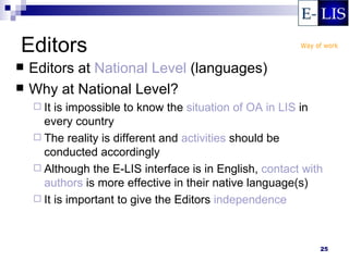 Editors
   Editors at National Level (languages)
   Why at National Level?
     It is impossible to know the situation of OA in LIS in
      every country
     The reality is different and activities should be
      conducted accordingly
     Although the E-LIS interface is in English, contact with
      authors is more effective in their native language(s)
     It is important to give the Editors independence




                                                             25
 
