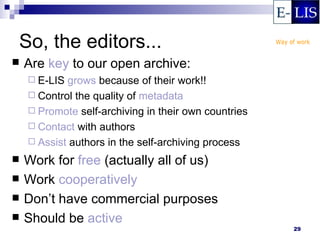 So, the editors...
   Are key to our open archive:
     E-LIS grows because of their work!!
     Control the quality of metadata
     Promote self-archiving in their own countries
     Contact with authors
     Assist authors in the self-archiving process

   Work for free (actually all of us)
   Work cooperatively
   Don’t have commercial purposes
   Should be active
                                                      29
 