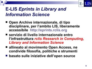 E-LIS Eprints in Library and
Information Science
   Open Archive internazionale, di tipo
    disciplinare, per l’ambito LIS, liberamente
    accessibile http://eprints.rclis.org
   servizio di livello internazionale entro
    l’infrastruttura rclis Research in Computing,
    Library and Information Science
   allineato al movimento Open Access, ne
    condivide filosofia, politiche e strumenti
   basato sulle iniziative dell’open source

                                                    3
 