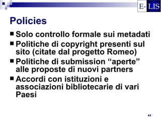 Policies
 Solo  controllo formale sui metadati
 Politiche di copyright presenti sul
  sito (citate dal progetto Romeo)
 Politiche di submission “aperte”
  alle proposte di nuovi partners
 Accordi con istituzioni e
  associazioni bibliotecarie di vari
  Paesi

                                     41
 