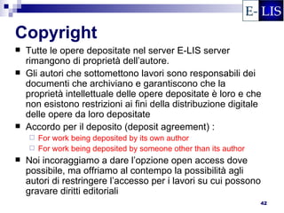 Copyright
   Tutte le opere depositate nel server E-LIS server
    rimangono di proprietà dell’autore.
   Gli autori che sottomettono lavori sono responsabili dei
    documenti che archiviano e garantiscono che la
    proprietà intellettuale delle opere depositate è loro e che
    non esistono restrizioni ai fini della distribuzione digitale
    delle opere da loro depositate
   Accordo per il deposito (deposit agreement) :
     For work being deposited by its own author
     For work being deposited by someone other than its author
   Noi incoraggiamo a dare l’opzione open access dove
    possibile, ma offriamo al contempo la possibilità agli
    autori di restringere l’accesso per i lavori su cui possono
    gravare diritti editoriali
                                                                  42
 