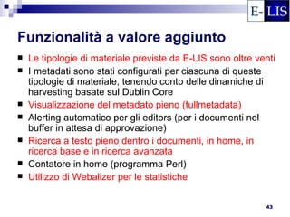 Funzionalità a valore aggiunto
   Le tipologie di materiale previste da E-LIS sono oltre venti
   I metadati sono stati configurati per ciascuna di queste
    tipologie di materiale, tenendo conto delle dinamiche di
    harvesting basate sul Dublin Core
   Visualizzazione del metadato pieno (fullmetadata)
   Alerting automatico per gli editors (per i documenti nel
    buffer in attesa di approvazione)
   Ricerca a testo pieno dentro i documenti, in home, in
    ricerca base e in ricerca avanzata
   Contatore in home (programma Perl)
   Utilizzo di Webalizer per le statistiche

                                                             43
 