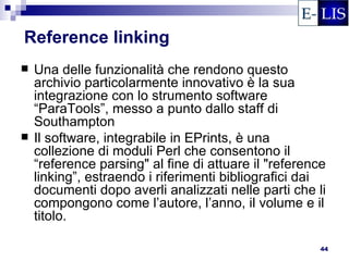 Reference linking
   Una delle funzionalità che rendono questo
    archivio particolarmente innovativo è la sua
    integrazione con lo strumento software
    “ParaTools”, messo a punto dallo staff di
    Southampton
   Il software, integrabile in EPrints, è una
    collezione di moduli Perl che consentono il
    “reference parsing" al fine di attuare il "reference
    linking”, estraendo i riferimenti bibliografici dai
    documenti dopo averli analizzati nelle parti che li
    compongono come l’autore, l’anno, il volume e il
    titolo.

                                                       44
 
