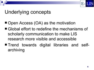 Underlying concepts
 Open  Access (OA) as the motivation
 Global effort to redefine the mechanisms of
  scholarly communication to make LIS
  research more visible and accessible
 Trend towards digital libraries and self-
  archiving


                                           5
 