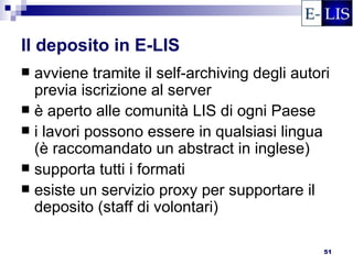 Il deposito in E-LIS
 avviene tramite il self-archiving degli autori
  previa iscrizione al server
 è aperto alle comunità LIS di ogni Paese
 i lavori possono essere in qualsiasi lingua
  (è raccomandato un abstract in inglese)
 supporta tutti i formati
 esiste un servizio proxy per supportare il
  deposito (staff di volontari)

                                               51
 