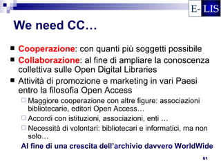 We need CC…
   Cooperazione: con quanti più soggetti possibile
   Collaborazione: al fine di ampliare la conoscenza
    collettiva sulle Open Digital Libraries
   Attività di promozione e marketing in vari Paesi
    entro la filosofia Open Access
     Maggiore   cooperazione con altre figure: associazioni
      bibliotecarie, editori Open Access…
     Accordi con istituzioni, associazioni, enti …
     Necessità di volontari: bibliotecari e informatici, ma non
      solo…
    Al fine di una crescita dell’archivio davvero WorldWide
                                                            61
 