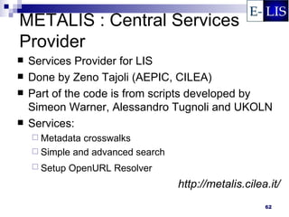METALIS : Central Services
Provider
   Services Provider for LIS
   Done by Zeno Tajoli (AEPIC, CILEA)
   Part of the code is from scripts developed by
    Simeon Warner, Alessandro Tugnoli and UKOLN
   Services:
     Metadata crosswalks
     Simple and advanced search
     Setup   OpenURL Resolver
                                   http://metalis.cilea.it/
                                                       62
 