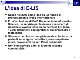 L’idea di E-LIS
   Nasce nel 2003 come idea da un nucleo di
    professionisti a livello internazionale
   È un’evoluzione di DoIS Documents in Information
    Science, un servizio per la ricerca e recupero di
    ricerche e lavori a testo pieno nell’area LIS (oltre
    12.000 riferimenti bibliografici di cui circa 9.000 a
    testo pieno)
   Si basa su un lavoro completamente volontario da
    parte di varie figure del settore,con competenze
    miste, provenienti da vari Paesi del mondo
   Non è un servizio a fini di lucro né a scopo
    commerciale


                                                            7
 