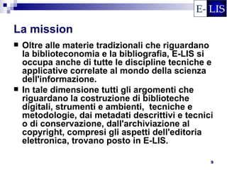 La mission
   Oltre alle materie tradizionali che riguardano
    la biblioteconomia e la bibliografia, E-LIS si
    occupa anche di tutte le discipline tecniche e
    applicative correlate al mondo della scienza
    dell'informazione.
   In tale dimensione tutti gli argomenti che
    riguardano la costruzione di biblioteche
    digitali, strumenti e ambienti, tecniche e
    metodologie, dai metadati descrittivi e tecnici
    o di conservazione, dall'archiviazione al
    copyright, compresi gli aspetti dell'editoria
    elettronica, trovano posto in E-LIS.

                                                  9
 
