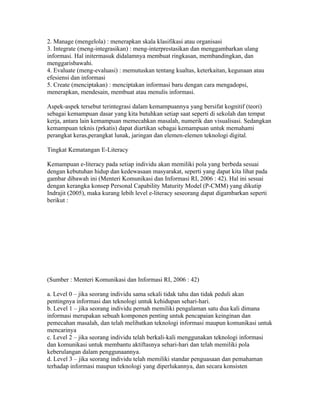 2. Manage (mengelola) : menerapkan skala klasifikasi atau organisasi
3. Integrate (meng-integrasikan) : meng-interprestasikan dan menggambarkan ulang
informasi. Hal initermasuk didalamnya membuat ringkasan, membandingkan, dan
menggarisbawahi.
4. Evaluate (meng-evaluasi) : memutuskan tentang kualtas, keterkaitan, kegunaan atau
efesiensi dan informasi
5. Create (menciptakan) : menciptakan informasi baru dengan cara mengadopsi,
menerapkan, mendesain, membuat atau menulis informasi.

Aspek-aspek tersebut terintegrasi dalam kemampuannya yang bersifat kognitif (teori)
sebagai kemampuan dasar yang kita butuhkan setiap saat seperti di sekolah dan tempat
kerja, antara lain kemampuan memecahkan masalah, numerik dan visualisasi. Sedangkan
kemampuan teknis (prkatis) dapat diartikan sebagai kemampuan untuk memahami
perangkat keras,perangkat lunak, jaringan dan elemen-elemen teknologi digital.

Tingkat Kematangan E-Literacy

Kemampuan e-literacy pada setiap individu akan memiliki pola yang berbeda sesuai
dengan kebutuhan hidup dan kedewasaan masyarakat, seperti yang dapat kita lihat pada
gambar dibawah ini (Menteri Komunikasi dan Informasi RI, 2006 : 42). Hal ini sesuai
dengan kerangka konsep Personal Capability Maturity Model (P-CMM) yang dikutip
Indrajit (2005), maka kurang lebih level e-literacy seseorang dapat digambarkan seperti
berikut :




(Sumber : Menteri Komunikasi dan Informasi RI, 2006 : 42)

a. Level 0 – jika seorang individu sama sekali tidak tahu dan tidak peduli akan
pentingnya informasi dan teknologi untuk kehidupan sehari-hari.
b. Level 1 – jika seorang individu pernah memiliki pengalaman satu dua kali dimana
informasi merupakan sebuah komponen penting untuk pencapaian keinginan dan
pemecahan masalah, dan telah melibatkan teknologi informasi maupun komunikasi untuk
mencarinya
c. Level 2 – jika seorang individu telah berkali-kali menggunakan teknologi informasi
dan komunikasi untuk membantu aktiftasnya sehari-hari dan telah memiliki pola
keberulangan dalam penggunaannya.
d. Level 3 – jika seorang individu telah memiliki standar penguasaan dan pemahaman
terhadap informasi maupun teknologi yang diperlukannya, dan secara konsisten
 