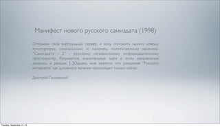 Манифест нового русского самиздата (1998)
Открывая свой виртуальный сервер, я хочу положить начало новому
культурному, социальному и, наконец, политическому явлению:
“Самиздату - 2” - русскому независимому информационному
пространству. Разумеется, значительные шаги в этом направлении
делались и раньше. [...]Однако, мне кажется, что рождение “Русского
интернета” как духовного явления произойдет только сейчас.
Дмитрий Галковский
Tuesday, September 10, 13
 
