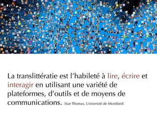 La translittératie est l’habileté à lire, écrire et
interagir en utilisant une variété de
plateformes, d’outils et de moyens de
communications. (Sue Thomas, Université de Montford)
 