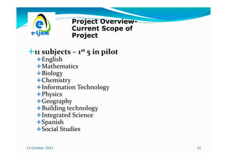 Project Overview-
                          Overview-
                  Current Scope of
                  Project

    11 subjects – 1st 5 in pilot
        English
        Mathematics
        Biology
        Chemistry
        Information Technology
        Physics
        Geography
        Building technology
        Integrated Science
        Spanish
        Social Studies

13 October 2011                       10
 