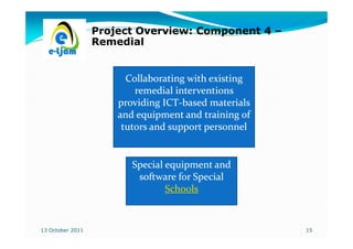 Project Overview: Component 4 –
                  Remedial


                        Collaborating with existing
                          remedial interventions
                      providing ICT-based materials
                                ICT-
                      and equipment and training of
                       tutors and support personnel


                         Special equipment and
                          software for Special
                                 Schools


13 October 2011                                       15
 