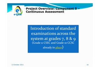 Project Overview: Component 5 –
                  Continuous Assessment




                    Introduction of standard
                     examinations across the
                    system at grades 7, 8 & 9
                     (Grade 11 CSEC and Grade 10 CCSC
                             already in place)




13 October 2011                                         16
 