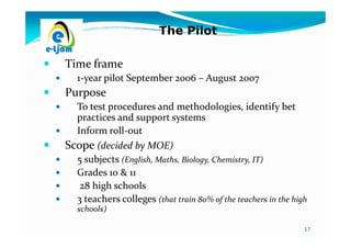 The Pilot

Time frame
   1-year pilot September 2006 – August 2007
Purpose
  To test procedures and methodologies, identify bet
  practices and support systems
  Inform roll-out
Scope (decided by MOE)
  5 subjects (English, Maths, Biology, Chemistry, IT)
  Grades 10 & 11
   28 high schools
  3 teachers colleges (that train 80% of the teachers in the high
   schools)

                                                                17
 