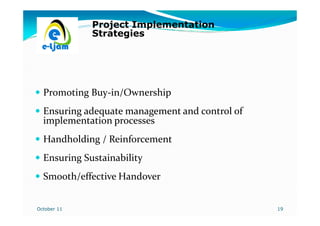 Project Implementation
             Strategies




  Promoting Buy-in/Ownership
  Ensuring adequate management and control of
  implementation processes
  Handholding / Reinforcement
  Ensuring Sustainability
  Smooth/effective Handover


October 11                                      19
 