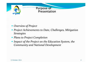 Purpose of
                      Presentation



    Overview of Project
    Project Achievements to Date, Challenges, Mitigation
                             Date,
    Strategies
    Plans to Project Completion
    Impact of the Project on the Education System, the
    Community and National Development




13 October 2011                                            2
 