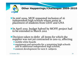 Other Happenings/Challenges 2009-2010
                                              2009-



    In mid 2009, MOE requested inclusion of 16
    independent high schools whom assist in
    placement of students from GSAT and GNA

    In April 2010, budget halved by MOFP, project had
    to be extended to March 2012

    Decision taken to defer all items for which the
    supplier was not yet contracted to 2011-12, affecting
                                       2011-
        mobile white boards
        equipment and networks for 4 remaining high schools
        and 16 additional independent high schools,
        content development for next 6 subjects
13 October 2011                                               24
 