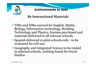 Achievements to date

                  Re Instructional Materials

    TIMs and SIMs sourced for English, Maths,
                                          Maths,
    Biology, Information technology, Building
    Technology and Physics, licenses purchased and
    materials delivered to all relevant schools,
    Spanish delivered to pilot schools only - to be
    evaluated for roll-out,
                  roll-
    Geography and Integrated Science to be trialed
    in selected schools, nothing found for Social
    Studies
13 October 2011                                       25
 