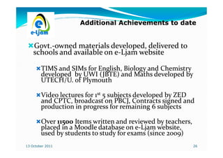 Additional Achievements to date


    Govt.-
    Govt.-owned materials developed, delivered to
    schools and available on e-Ljam website
                             e-

        TIMS and SIMs for English, Biology and Chemistry
        developed by UWI (JBTE) and Maths developed by
        UTECH/U. of Plymouth

        Video lectures for 1st 5 subjects developed by ZED
        and CPTC, broadcast on PBCJ, Contracts signed and
        production in progress for remaining 6 subjects

        Over 11500 Items written and reviewed by teachers,
        placed in a Moodle database on e-Ljam website,
                                        e-
        used by students to study for exams (since 2009)
13 October 2011                                              26
 