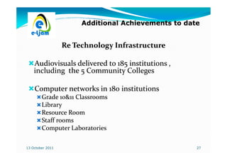 Additional Achievements to date


                  Re Technology Infrastructure

    Audiovisuals delivered to 185 institutions ,
    including the 5 Community Colleges

    Computer networks in 180 institutions
        Grade 10&11 Classrooms
        Library
        Resource Room
        Staff rooms
        Computer Laboratories

13 October 2011                                      27
 