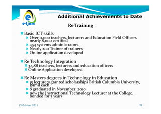 Additional Achievements to Date
                             Re Training
    Basic ICT skills
        Over 11,000 teachers, lecturers and Education Field Officers
        nearly 8,000 certified
        454 systems administrators
        Nearly 200 Trainer of trainers
        Online application developed
    Re Technology Integration
       3,988 teachers, lecturers and education officers
       Online Application developed
    Re Masters degrees in Technology in Education
        15 lecturers granted scholarships British Columbia University,
        J$1mil each
        8 graduated in November 2010
        now the Instructional Technology Lecturer at the College,
        bonded for 3 years

13 October 2011                                                        29
 