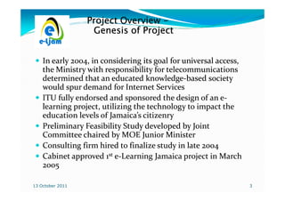 Project Overview -
                   Genesis of Project


    In early 2004, in considering its goal for universal access,
    the Ministry with responsibility for telecommunications
    determined that an educated knowledge-based society
                                   knowledge-
    would spur demand for Internet Services
    ITU fully endorsed and sponsored the design of an e-  e-
    learning project, utilizing the technology to impact the
    education levels of Jamaica’s citizenry
    Preliminary Feasibility Study developed by Joint
    Committee chaired by MOE Junior Minister
    Consulting firm hired to finalize study in late 2004
    Cabinet approved 1st e-Learning Jamaica project in March
    2005

13 October 2011                                                    3
 
