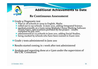 Additional Achievements to Date

                   Re Continuous Assessment
    Grade 9 Diagnostic test
        Pilot in 28 schools in 2009 in English, Maths
        rolled out to 150 schools in June 2010, adding Integrated Science,
        marked centrally at e-Ljam using Multiple Choice Marking Software
                             e-
        (Exam View), uses scanners provided by the project - results
        compiled by July 2010
        administered in 173 schools in June 2011, adding Social Studies,
        being marked by schools who have been trained in Exam view

    Grade 7 tests administered in June 2011
    Results started coming in 1 week after test administered
    Analysis and reporting done at e-Ljam under the supervision of
                                   e-
    the CXC Consultant



13 October 2011                                                          30
 