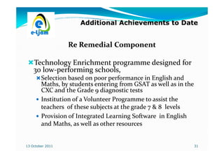 Additional Achievements to Date


                  Re Remedial Component

    Technology Enrichment programme designed for
    30 low-performing schools,
       low-
        Selection based on poor performance in English and
        Maths,
        Maths, by students entering from GSAT as well as in the
        CXC and the Grade 9 diagnostic tests
        Institution of a Volunteer Programme to assist the
        teachers of these subjects at the grade 7 & 8 levels
        Provision of Integrated Learning Software in English
        and Maths, as well as other resources
             Maths,


13 October 2011                                                   31
 