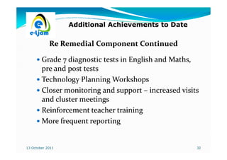 Additional Achievements to Date

            Re Remedial Component Continued

        Grade 7 diagnostic tests in English and Maths,
                                                Maths,
        pre and post tests
        Technology Planning Workshops
        Closer monitoring and support – increased visits
        and cluster meetings
        Reinforcement teacher training
        More frequent reporting


13 October 2011                                        32
 