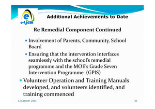 Additional Achievements to Date

            Re Remedial Component Continued

        Involvement of Parents, Community, School
        Board
        Ensuring that the intervention interfaces
        seamlessly with the school’s remedial
        programme and the MOE’s Grade Seven
        Intervention Programme (GPIS)
    Volunteer Operation and Training Manuals
    developed, and volunteers identified, and
    training commenced
13 October 2011                                     33
 