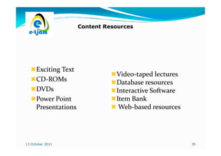 Content Resources




      Exciting Text
                                 Video-
                                 Video-taped lectures
      CD-ROMs
      CD-                        Database resources
      DVDs                       Interactive Software
      Power Point                Item Bank
      Presentations               Web-
                                  Web-based resources




13 October 2011                                         35
 