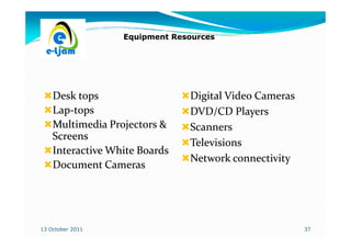 Equipment Resources




    Desk tops                  Digital Video Cameras
    Lap-
    Lap-tops                   DVD/CD Players
    Multimedia Projectors &    Scanners
    Screens
                               Televisions
    Interactive White Boards
                               Network connectivity
    Document Cameras




13 October 2011                                        37
 