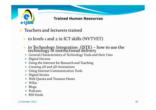Trained Human Resources


     Teachers and lecturers trained
        to levels 1 and 2 in ICT skills (NVTVET)
        in Technology Integration (ISTE) – how to use the
        technology in instructional delivery
        General Characteristics of Technology Tools and their Uses
        Digital Devices
        Using the Internet for Research and Teaching
        Creating 2D and 3D Animations
        Using Internet Communication Tools
        Digital Stories
        Web Quests and Treasure Hunts
        Wikis
        Blogs
        Podcasts
        RSS Feeds
13 October 2011                                                      39
 
