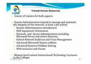 Trained Human Resources

     Trainer of trainers for both aspects

    System Administrators trained to manage and maintain
   the integrity of the network, at least 2 per school
      System Administration introduction
      Dell Equipment Orientation
      Network and Server Administration including
      Microsoft Server and Active directory
      School Network build out and Virus Management
      Advanced Microsoft System utilities
      Advanced Systems Problem Solving
      Web resources and Forum

    Masters level trained Instructional Technology Lecturers
   in the Colleges
13 October 2011                                                40
 