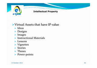 Intellectual Property




    Virtual Assets that have IP value
        Ideas
        Designs
        Images
        Instructional Materials
        Lessons
        Vignettes
        Stories
        Theses
        Power-
        Power-points

13 October 2011                              42
 