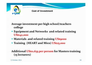 Cost of Investment




 Average investment per high school/teachers
  college
  Equipment and Networks and related training
  US$142,000
  Materials and related training US$9000
  Training (HEART and Mico) US$25,000

 Additional US$11,635 per person for Masters training
  (15 lecturers)
13 October 2011                                     44
 