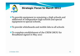 Strategic Focus to March 2012



    To provide equipment to remaining 4 high schools and
    additional 16 independent high schools and special
    equipment to special schools,

    To provide whiteboards and mobile labs to all schools

    To complete establishment of the CREM (MOU for
    Broadband signed in May 2011)




13 October 2011                                             45
 