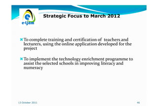 Strategic Focus to March 2012




    To complete training and certification of teachers and
    lecturers, using the online application developed for the
    project

    To implement the technology enrichment programme to
    assist the selected schools in improving literacy and
    numeracy




13 October 2011                                                 46
 