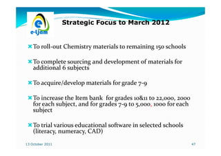 Strategic Focus to March 2012


    To roll-out Chemistry materials to remaining 150 schools
       roll-

    To complete sourcing and development of materials for
    additional 6 subjects

    To acquire/develop materials for grade 7-9
                                           7-

    To increase the Item bank for grades 10&11 to 22,000, 2000
    for each subject, and for grades 7-9 to 5,000, 1000 for each
                                     7-     5,000,
    subject

    To trial various educational software in selected schools
    (literacy, numeracy, CAD)
13 October 2011                                                    47
 