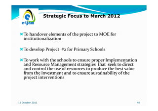 Strategic Focus to March 2012



    To handover elements of the project to MOE for
    institutionalization

    To develop Project #2 for Primary Schools

    To work with the schools to ensure proper Implementation
    and Resource Management strategies that seek to direct
    and control the use of resources to produce the best value
    from the investment and to ensure sustainability of the
    project interventions




13 October 2011                                              48
 