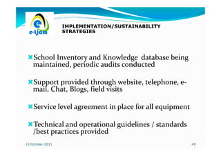 IMPLEMENTATION/SUSTAINABILITY
                  STRATEGIES




    School Inventory and Knowledge database being
    maintained, periodic audits conducted

    Support provided through website, telephone, e-
                                                 e-
    mail, Chat, Blogs, field visits

    Service level agreement in place for all equipment

    Technical and operational guidelines / standards
    /best practices provided
13 October 2011                                          49
 