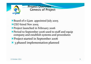 Project Overview -
                   Genesis of Project


    Board of e-Ljam appointed July 2005
    CEO hired Nov 2005
    Project launched in February 2006
    Period to September 2006 used to staff and equip
    company and establish systems and procedures
    Project started in September 2006
    3 phased implementation planned




13 October 2011                                        5
 