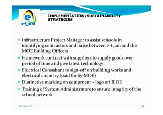 IMPLEMENTATION/SUSTAINABILITY
               STRATEGIES




  Infrastructure Project Manager to assist schools in
  identifying contractors and liaise between e-Ljam and the
                                              e-
  MOE Building Officers
  Framework contract with suppliers to supply goods over
  period of time and give latest technology
  Electrical Consultant to sign-off on building works and
                            sign-
  electrical circuitry (paid for by MOE)
  Distinctive marking on equipment – logo on BIOS
  Training of System Administrators to ensure integrity of the
  school network

October 11                                                       51
 